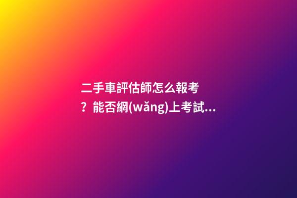 二手車評估師怎么報考？能否網(wǎng)上考試？